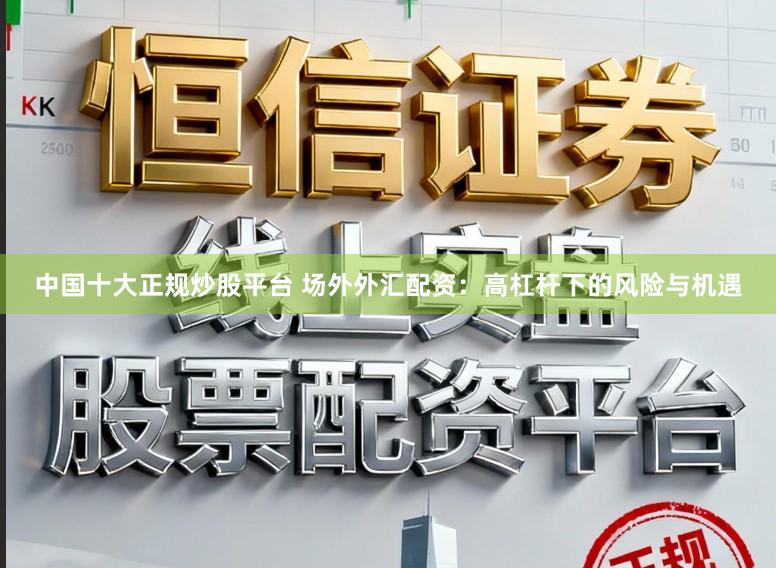 中国十大正规炒股平台 场外外汇配资：高杠杆下的风险与机遇