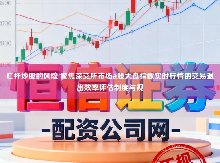 杠杆炒股的风险 聚焦深交所市场a股大盘指数实时行情的交易退出效率评估制度与规