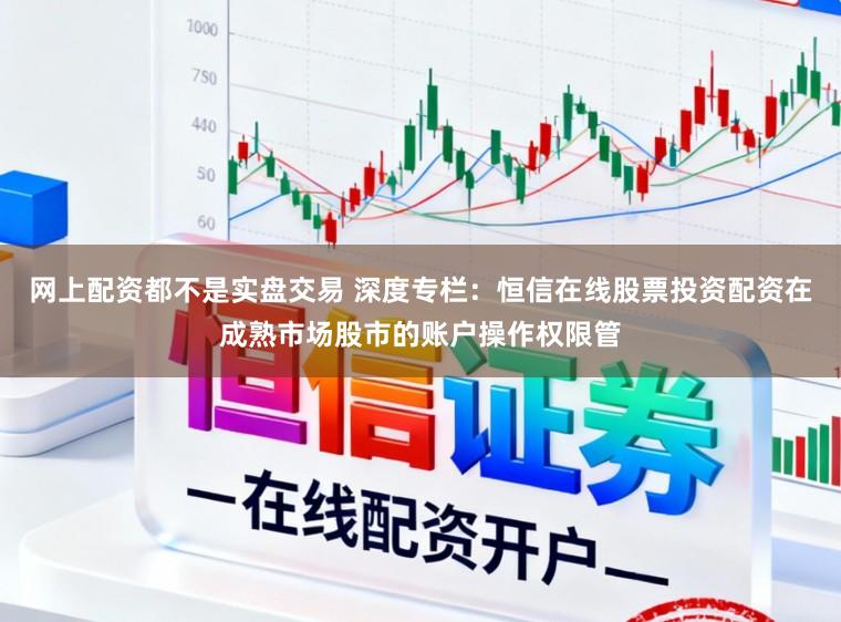 网上配资都不是实盘交易 深度专栏：恒信在线股票投资配资在成熟市场股市的账户操作权限管