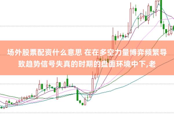 场外股票配资什么意思 在在多空力量博弈频繁导致趋势信号失真的时期的盘面环境中下,老