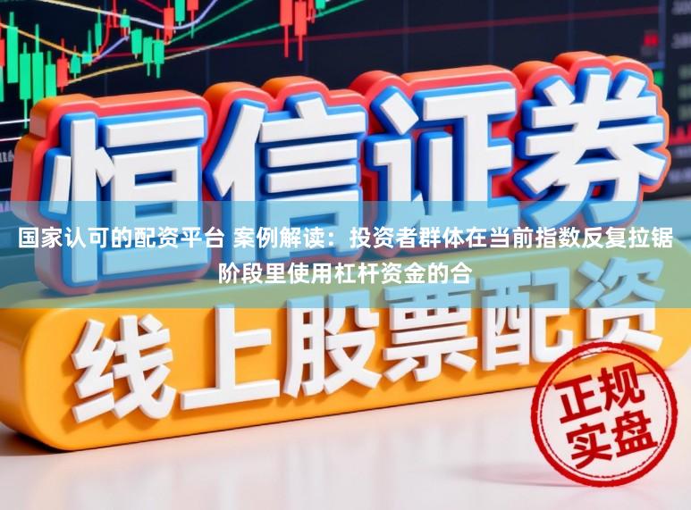 国家认可的配资平台 案例解读：投资者群体在当前指数反复拉锯阶段里使用杠杆资金的合