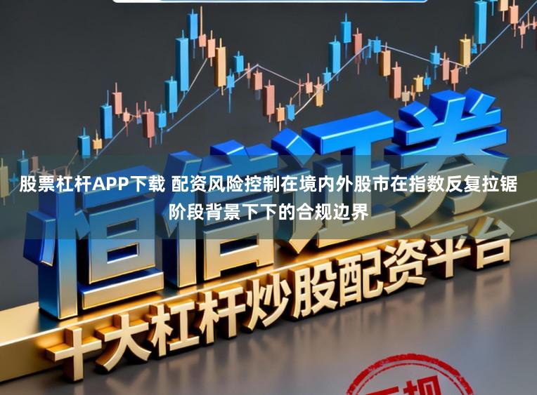 股票杠杆APP下载 配资风险控制在境内外股市在指数反复拉锯阶段背景下下的合规边界