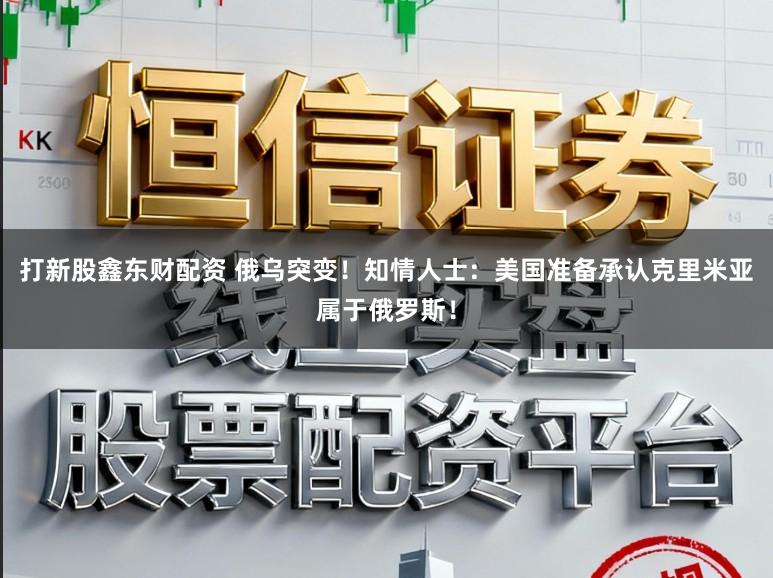 打新股鑫东财配资 俄乌突变！知情人士：美国准备承认克里米亚属于俄罗斯！