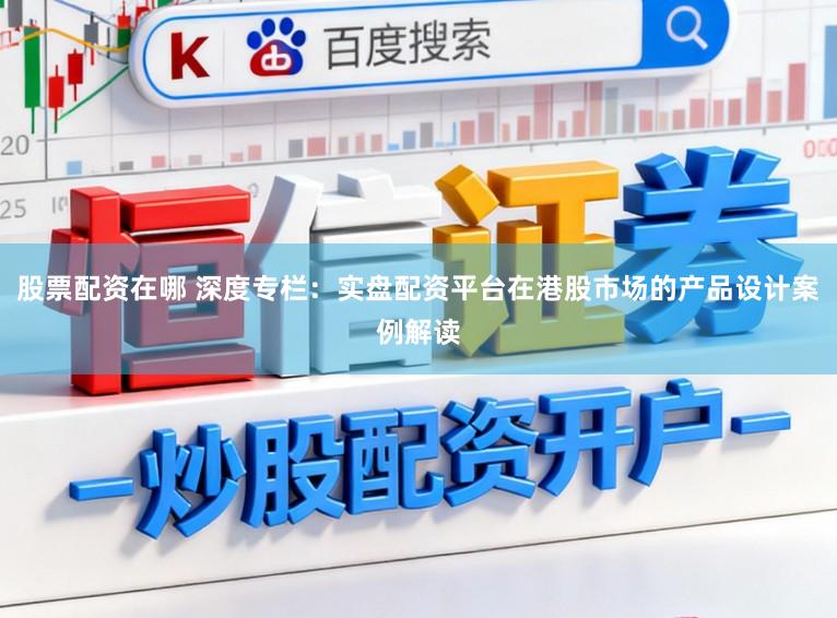 股票配资在哪 深度专栏：实盘配资平台在港股市场的产品设计案例解读