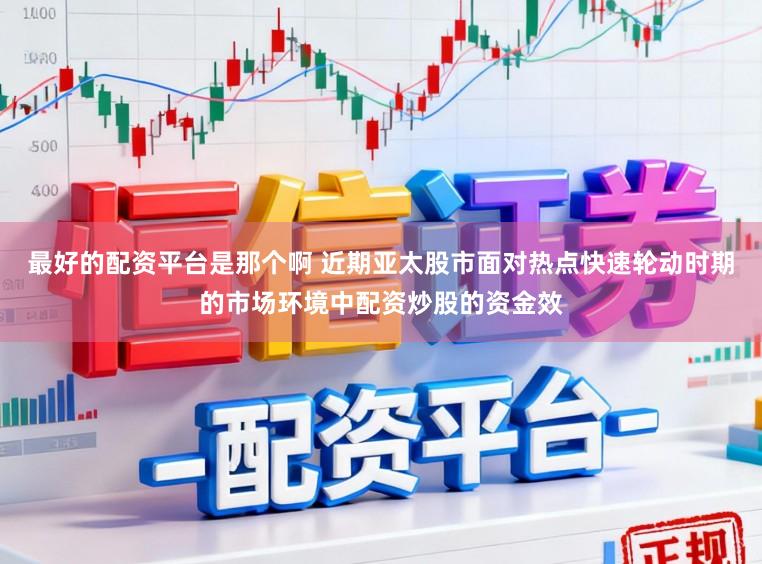最好的配资平台是那个啊 近期亚太股市面对热点快速轮动时期的市场环境中配资炒股的资金效